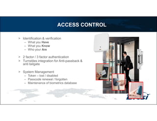 > Identification & verification
– What you Have
– What you Know
– Who your Are
> 2 factor / 3 factor authentication
> Turnstiles integration for Anti-passback &
anti tailgate
> System Management
– Token – lost / disabled
– Passcode renewal / forgotten
– Maintenance of biometrics database
ACCESS CONTROL
 
