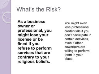What’s the Risk?
As a business
owner or
professional, you
might lose your
license or be
fined if you
refuse to perform
services that are
contrary to your
religious beliefs.
You might even
lose professional
credentials if you
don’t participate in
certain activities,
even if other
coworkers are
willing to perform
them in your
place.
 