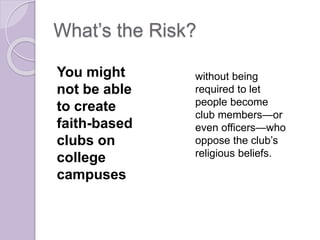 What’s the Risk?
You might
not be able
to create
faith-based
clubs on
college
campuses
without being
required to let
people become
club members—or
even officers—who
oppose the club’s
religious beliefs.
 