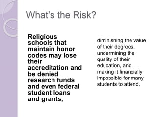 What’s the Risk?
Religious
schools that
maintain honor
codes may lose
their
accreditation and
be denied
research funds
and even federal
student loans
and grants,
diminishing the value
of their degrees,
undermining the
quality of their
education, and
making it financially
impossible for many
students to attend.
 
