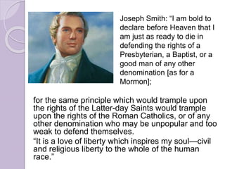 for the same principle which would trample upon
the rights of the Latter-day Saints would trample
upon the rights of the Roman Catholics, or of any
other denomination who may be unpopular and too
weak to defend themselves.
“It is a love of liberty which inspires my soul—civil
and religious liberty to the whole of the human
race.”
Joseph Smith: “I am bold to
declare before Heaven that I
am just as ready to die in
defending the rights of a
Presbyterian, a Baptist, or a
good man of any other
denomination [as for a
Mormon];
 