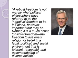 “A robust freedom is not
merely what political
philosophers have
referred to as the
‘negative’ freedom to be
left alone, however
important that may be.
Rather, it is a much richer
‘positive’ freedom—the
freedom to live one’s
religion or belief in a
legal, political, and social
environment that is
tolerant, respectful, and
accommodating of
diverse beliefs.”
 
