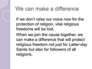 We can make a difference
If we don’t raise our voice now for the
protection of religion, vital religious
freedoms will be lost.
When we join the cause together, we
can make a difference that will protect
religious freedom not just for Latter-day
Saints but also for followers of all
religions.
 