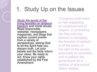 1. Study Up on the Issues
Study the words of the
living Apostles on religious
freedom and moral issues.
Read responsible
websites, newspapers,
magazines, and blogs that
explore current events
from a variety of
perspectives, asking God
to let the Spirit help you
discern truth. Let your
beliefs and the facts inform
your views. Be ready to
act. Know your rights
established by the First
Amendment:
“Congress shall make
no law respecting
an establishment of
religion, or prohibiting
the free exercise
thereof; or abridging
the freedom of speech,
or of the press; or
the right of the people
peaceably to assemble,
and to petition the
government for a
redress of grievances”
(italics added).
 