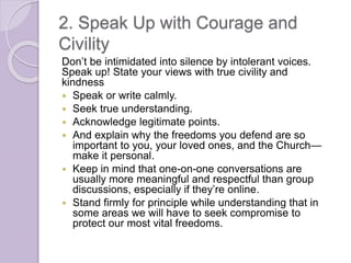 2. Speak Up with Courage and
Civility
Don’t be intimidated into silence by intolerant voices.
Speak up! State your views with true civility and
kindness
 Speak or write calmly.
 Seek true understanding.
 Acknowledge legitimate points.
 And explain why the freedoms you defend are so
important to you, your loved ones, and the Church—
make it personal.
 Keep in mind that one-on-one conversations are
usually more meaningful and respectful than group
discussions, especially if they’re online.
 Stand firmly for principle while understanding that in
some areas we will have to seek compromise to
protect our most vital freedoms.
 