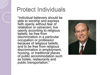 Protect Individuals
“Individual believers should be
able to worship and express
faith openly without fear of
retaliation or ostracism; live
openly according to religious
beliefs; be free from
discrimination in a particular
occupation or profession
because of religious beliefs,
and to be free from religious
discrimination in employment,
housing, or traditional places
of public accommodation such
as hotels, restaurants and
public transportation.”
 