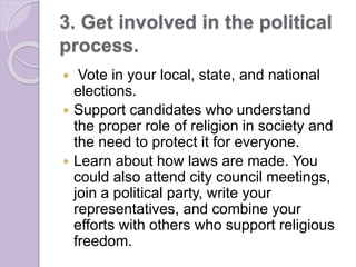 3. Get involved in the political
process.
 Vote in your local, state, and national
elections.
 Support candidates who understand
the proper role of religion in society and
the need to protect it for everyone.
 Learn about how laws are made. You
could also attend city council meetings,
join a political party, write your
representatives, and combine your
efforts with others who support religious
freedom.
 