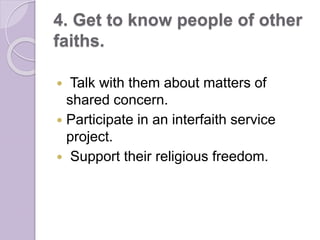 4. Get to know people of other
faiths.
 Talk with them about matters of
shared concern.
 Participate in an interfaith service
project.
 Support their religious freedom.
 