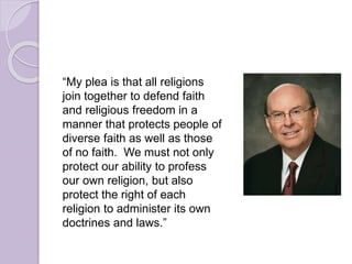 “My plea is that all religions
join together to defend faith
and religious freedom in a
manner that protects people of
diverse faith as well as those
of no faith. We must not only
protect our ability to profess
our own religion, but also
protect the right of each
religion to administer its own
doctrines and laws.”
 