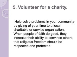 5. Volunteer for a charity.
Help solve problems in your community
by giving of your time to a local
charitable or service organization.
When people of faith do good, they
increase their ability to convince others
that religious freedom should be
respected and protected.
 