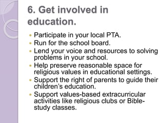 6. Get involved in
education.
 Participate in your local PTA.
 Run for the school board.
 Lend your voice and resources to solving
problems in your school.
 Help preserve reasonable space for
religious values in educational settings.
 Support the right of parents to guide their
children’s education.
 Support values-based extracurricular
activities like religious clubs or Bible-
study classes.
 