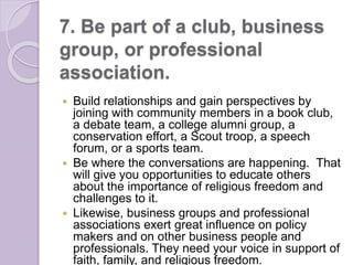 7. Be part of a club, business
group, or professional
association.
 Build relationships and gain perspectives by
joining with community members in a book club,
a debate team, a college alumni group, a
conservation effort, a Scout troop, a speech
forum, or a sports team.
 Be where the conversations are happening. That
will give you opportunities to educate others
about the importance of religious freedom and
challenges to it.
 Likewise, business groups and professional
associations exert great influence on policy
makers and on other business people and
professionals. They need your voice in support of
faith, family, and religious freedom.
 