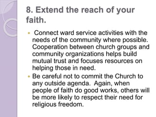 8. Extend the reach of your
faith.
 Connect ward service activities with the
needs of the community where possible.
Cooperation between church groups and
community organizations helps build
mutual trust and focuses resources on
helping those in need.
 Be careful not to commit the Church to
any outside agenda. Again, when
people of faith do good works, others will
be more likely to respect their need for
religious freedom.
 