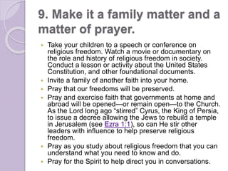 9. Make it a family matter and a
matter of prayer.
 Take your children to a speech or conference on
religious freedom. Watch a movie or documentary on
the role and history of religious freedom in society.
Conduct a lesson or activity about the United States
Constitution, and other foundational documents.
 Invite a family of another faith into your home.
 Pray that our freedoms will be preserved.
 Pray and exercise faith that governments at home and
abroad will be opened—or remain open—to the Church.
As the Lord long ago “stirred” Cyrus, the King of Persia,
to issue a decree allowing the Jews to rebuild a temple
in Jerusalem (see Ezra 1:1), so can He stir other
leaders with influence to help preserve religious
freedom.
 Pray as you study about religious freedom that you can
understand what you need to know and do.
 Pray for the Spirit to help direct you in conversations.
 