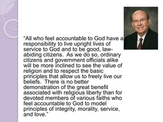 “All who feel accountable to God have a
responsibility to live upright lives of
service to God and to be good, law-
abiding citizens. As we do so, ordinary
citizens and government officials alike
will be more inclined to see the value of
religion and to respect the basic
principles that allow us to freely live our
beliefs. There is no better
demonstration of the great benefit
associated with religious liberty than for
devoted members of various faiths who
feel accountable to God to model
principles of integrity, morality, service,
and love.”
 