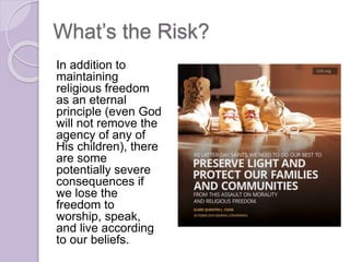 What’s the Risk?
In addition to
maintaining
religious freedom
as an eternal
principle (even God
will not remove the
agency of any of
His children), there
are some
potentially severe
consequences if
we lose the
freedom to
worship, speak,
and live according
to our beliefs.
 