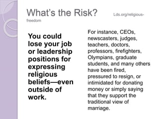 What’s the Risk? Lds.org/religious-
freedom
You could
lose your job
or leadership
positions for
expressing
religious
beliefs—even
outside of
work.
For instance, CEOs,
newscasters, judges,
teachers, doctors,
professors, firefighters,
Olympians, graduate
students, and many others
have been fired,
pressured to resign, or
intimidated for donating
money or simply saying
that they support the
traditional view of
marriage.
 