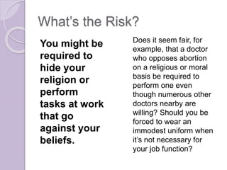 What’s the Risk?
You might be
required to
hide your
religion or
perform
tasks at work
that go
against your
beliefs.
Does it seem fair, for
example, that a doctor
who opposes abortion
on a religious or moral
basis be required to
perform one even
though numerous other
doctors nearby are
willing? Should you be
forced to wear an
immodest uniform when
it’s not necessary for
your job function?
 
