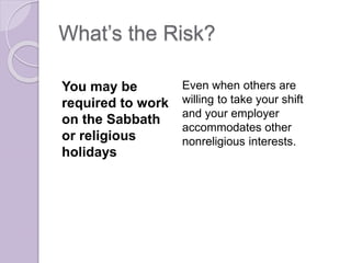 What’s the Risk?
You may be
required to work
on the Sabbath
or religious
holidays
Even when others are
willing to take your shift
and your employer
accommodates other
nonreligious interests.
 