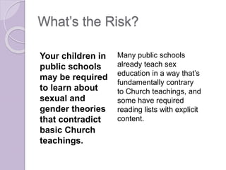 What’s the Risk?
Your children in
public schools
may be required
to learn about
sexual and
gender theories
that contradict
basic Church
teachings.
Many public schools
already teach sex
education in a way that’s
fundamentally contrary
to Church teachings, and
some have required
reading lists with explicit
content.
 