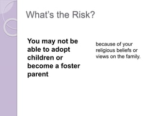 What’s the Risk?
You may not be
able to adopt
children or
become a foster
parent
because of your
religious beliefs or
views on the family.
 