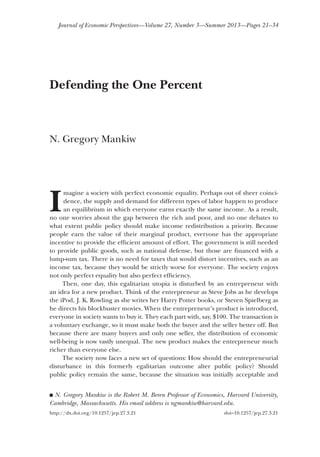 Journal of Economic Perspectives—Volume 27, Number 3—Summer 2013—Pages 21–34

Defending the One Percent

N. Gregory Mankiw

I

magine a society with perfect economic equality. Perhaps out of sheer coincidence, the supply and demand for different types of labor happen to produce
an equilibrium in which everyone earns exactly the same income. As a result,
no one worries about the gap between the rich and poor, and no one debates to
what extent public policy should make income redistribution a priority. Because
people earn the value of their marginal product, everyone has the appropriate
incentive to provide the efficient amount of effort. The government is still needed
to provide public goods, such as national defense, but those are financed with a
lump-sum tax. There is no need for taxes that would distort incentives, such as an
income tax, because they would be strictly worse for everyone. The society enjoys
not only perfect equality but also perfect efficiency.
Then, one day, this egalitarian utopia is disturbed by an entrepreneur with
an idea for a new product. Think of the entrepreneur as Steve Jobs as he develops
the iPod, J. K. Rowling as she writes her Harry Potter books, or Steven Spielberg as
he directs his blockbuster movies. When the entrepreneur’s product is introduced,
everyone in society wants to buy it. They each part with, say, $100. The transaction is
a voluntary exchange, so it must make both the buyer and the seller better off. But
because there are many buyers and only one seller, the distribution of economic
well-being is now vastly unequal. The new product makes the entrepreneur much
richer than everyone else.
The society now faces a new set of questions: How should the entrepreneurial
disturbance in this formerly egalitarian outcome alter public policy? Should
public policy remain the same, because the situation was initially acceptable and
N. Gregory Mankiw is the Robert M. Beren Professor of Economics, Harvard University,
Cambridge, Massachusetts. His email address is ngmankiw@harvard.edu.

■

http://dx.doi.org/10.1257/jep.27.3.21

doi=10.1257/jep.27.3.21

 