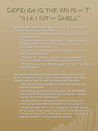 Defending the Wing – T:Defending the Wing – T:
“In a Nut – Shell”“In a Nut – Shell”
1.1. We Soft-Sell the Wing-TWe Soft-Sell the Wing-T , We convince our players that, We convince our players that
the offense is not complicated.the offense is not complicated.
- We need to understand what plays are run out of- We need to understand what plays are run out of
each formation.each formation.
- Each formation is divided into ½’s, depending on- Each formation is divided into ½’s, depending on
the side of the formation that you are on youthe side of the formation that you are on you
anticipate certain plays.anticipate certain plays.
- We need to understand what plays are run out of- We need to understand what plays are run out of
the Different motions.the Different motions.
- “Red” or Arc motion =‘s certain plays whether it- “Red” or Arc motion =‘s certain plays whether it
occurs in the Wing formation or Slot formation.occurs in the Wing formation or Slot formation.
- Motion to you =‘s / Motion away from you =‘s *know- Motion to you =‘s / Motion away from you =‘s *know
the difference.the difference.
2.2. We Statistically Break Down their PlaysWe Statistically Break Down their Plays and come upand come up
with a frequency chart. This chart includes their basewith a frequency chart. This chart includes their base
formations as well as any formations with motion.formations as well as any formations with motion.
- We separate the No-Motion formations from the- We separate the No-Motion formations from the
Motion formations.Motion formations.
- We then go back and Break down the MOTIONS- We then go back and Break down the MOTIONS
and or SHIFTS exclusive of the formation. We putand or SHIFTS exclusive of the formation. We put
%’s on all of this information.%’s on all of this information.
- At this point we make decisions as to how and- At this point we make decisions as to how and
when we present the information to our players.when we present the information to our players.
- Once we have the %’s or frequency of their plays- Once we have the %’s or frequency of their plays
we practice those plays according to the Numbers.we practice those plays according to the Numbers.
If they run trap 20% of the time, we will “rep” theIf they run trap 20% of the time, we will “rep” the
trap the same % in our practice scripts.trap the same % in our practice scripts.
 