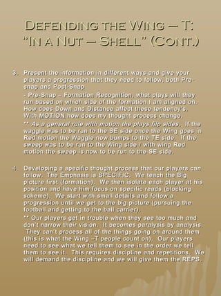 Defending the Wing – T:Defending the Wing – T:
“In a Nut – Shell” (Cont.)“In a Nut – Shell” (Cont.)
33.. Present the information in different ways and give yourPresent the information in different ways and give your
players a progression that they need to follow, both Pre-players a progression that they need to follow, both Pre-
snap and Post-Snapsnap and Post-Snap
- Pre-Snap – Formation Recognition, what plays will they- Pre-Snap – Formation Recognition, what plays will they
run based on which side of the formation I am aligned on.run based on which side of the formation I am aligned on.
How doesHow does Down andDown and DistanceDistance affect these tendency’s.affect these tendency’s.
WithWith MOTIONMOTION how does my thought process change.how does my thought process change.
**** As a general rule with motion the plays flip sidesAs a general rule with motion the plays flip sides . If the. If the
waggle was to be run to the SE side once the Wing goes inwaggle was to be run to the SE side once the Wing goes in
Red motion the Waggle now bumps to the TE side. If theRed motion the Waggle now bumps to the TE side. If the
sweep was to be run to the Wing side / with wing Redsweep was to be run to the Wing side / with wing Red
motion the sweep is now to be run to the SE side.motion the sweep is now to be run to the SE side.
4.4. Developing a specific thought process that our players canDeveloping a specific thought process that our players can
follow.follow. The Emphasis is SPECIFIC. We teach the BigThe Emphasis is SPECIFIC. We teach the Big
picture first (formation). We then isolate each player at hispicture first (formation). We then isolate each player at his
position and have him focus on specific reads (blockingposition and have him focus on specific reads (blocking
scheme). We start with small details and follow ascheme). We start with small details and follow a
progression until we get to the big picture (pursuing theprogression until we get to the big picture (pursuing the
football and getting to the ball carrier).football and getting to the ball carrier).
** Our players get in trouble when they see too much and** Our players get in trouble when they see too much and
don’t narrow their vision. It becomes paralysis by analysis.don’t narrow their vision. It becomes paralysis by analysis.
They can’t process all of the things going on around themThey can’t process all of the things going on around them
(this is what the Wing –T people count on). Our players(this is what the Wing –T people count on). Our players
need to see what we tell them to see in the order we tellneed to see what we tell them to see in the order we tell
them to see it. This requires discipline and repetitions. Wethem to see it. This requires discipline and repetitions. We
will demand the discipline and we will give them the REPS.will demand the discipline and we will give them the REPS.
 
