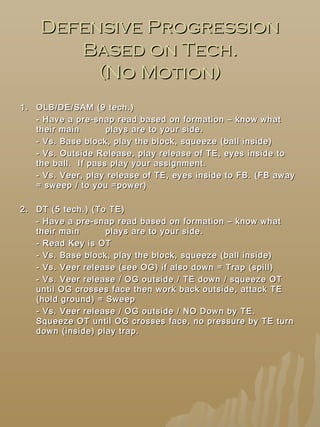 Defensive ProgressionDefensive Progression
Based on Tech.Based on Tech.
(No Motion)(No Motion)
1.1. OLB/DE/SAM (9 tech.)OLB/DE/SAM (9 tech.)
- Have a pre-snap read based on formation – know what- Have a pre-snap read based on formation – know what
their maintheir main plays are to your side.plays are to your side.
- Vs. Base block, play the block, squeeze (ball inside)- Vs. Base block, play the block, squeeze (ball inside)
- Vs. Outside Release, play release of TE, eyes inside to- Vs. Outside Release, play release of TE, eyes inside to
the ball. If pass play your assignment.the ball. If pass play your assignment.
- Vs. Veer, play release of TE, eyes inside to FB. (FB away- Vs. Veer, play release of TE, eyes inside to FB. (FB away
= sweep / to you =power)= sweep / to you =power)
2.2. DT (5 tech.) (To TE)DT (5 tech.) (To TE)
- Have a pre-snap read based on formation – know what- Have a pre-snap read based on formation – know what
their maintheir main plays are to your side.plays are to your side.
- Read Key is OT- Read Key is OT
- Vs. Base block, play the block, squeeze (ball inside)- Vs. Base block, play the block, squeeze (ball inside)
- Vs. Veer release (see OG) if also down = Trap (spill)- Vs. Veer release (see OG) if also down = Trap (spill)
- Vs. Veer release / OG outside / TE down / squeeze OT- Vs. Veer release / OG outside / TE down / squeeze OT
until OG crosses face then work back outside, attack TEuntil OG crosses face then work back outside, attack TE
(hold ground) = Sweep(hold ground) = Sweep
- Vs. Veer release / OG outside / NO Down by TE.- Vs. Veer release / OG outside / NO Down by TE.
Squeeze OT until OG crosses face, no pressure by TE turnSqueeze OT until OG crosses face, no pressure by TE turn
down (inside) play trap.down (inside) play trap.
 