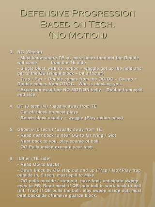 Defensive ProgressionDefensive Progression
Based on Tech.Based on Tech.
(No Motion)(No Motion)
3.3. NG (Shade)NG (Shade)
- Must know where TE is, more times than not the Double- Must know where TE is, more times than not the Double
will comewill come from the TE sidefrom the TE side
- Single block with no motion = waggle get up the field and- Single block with no motion = waggle get up the field and
get to the QB (single block – be a factor)get to the QB (single block – be a factor)
- Trap / Pwr = Double comes from the OC/OG – Sweep =- Trap / Pwr = Double comes from the OC/OG – Sweep =
Double comes from OT/OC. Who is blocking you.Double comes from OT/OC. Who is blocking you.
- Exception would be NO MOTION belly = Double from split- Exception would be NO MOTION belly = Double from split
end side.end side.
4.4. DT (3 tech./4i) *usually away from TEDT (3 tech./4i) *usually away from TE
- Cut off block on most plays- Cut off block on most plays
- Reach block usually = waggle (Play action pass)- Reach block usually = waggle (Play action pass)
5.5. Ghost 6 (5 tech.) *usually away from TEGhost 6 (5 tech.) *usually away from TE
- Read near back to near OG to far Wing / Slot- Read near back to near OG to far Wing / Slot
- Near back to you, play course of ball.- Near back to you, play course of ball.
- OG Pulls inside execute your tech.- OG Pulls inside execute your tech.
6.6. ILB’er (TE side)ILB’er (TE side)
- Read OG to Backs- Read OG to Backs
- Down Block by OG step out and up (Trap / Iso)*Play trap- Down Block by OG step out and up (Trap / Iso)*Play trap
outside in, 5 tech. must spill to Mike.outside in, 5 tech. must spill to Mike.
- OG pulls outside / step out, buzz feet, anticipate sweep –- OG pulls outside / step out, buzz feet, anticipate sweep –
eyes to FB, Read mesh if QB puts ball in work back to balleyes to FB, Read mesh if QB puts ball in work back to ball
(inf. Trap) If QB pulls the ball, play sweep inside out, must(inf. Trap) If QB pulls the ball, play sweep inside out, must
beat backside offensive guards block.beat backside offensive guards block.
 