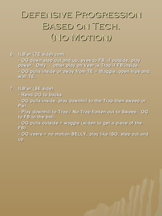 Defensive ProgressionDefensive Progression
Based on Tech.Based on Tech.
(No Motion)(No Motion)
6.6. ILB’er (TE side) cont.ILB’er (TE side) cont.
- OG down step out and up, eyes to FB, if outside, play- OG down step out and up, eyes to FB, if outside, play
power. Onlypower. Only other play on Veer is Trap if FB inside.other play on Veer is Trap if FB inside.
- OG pulls inside or away from TE = Waggle, open hips and- OG pulls inside or away from TE = Waggle, open hips and
wall TE.wall TE.
7.7. ILB’er (SE side)ILB’er (SE side)
- Read OG to backs- Read OG to backs
- OG pulls inside, play downhill to the Trap then sweep or- OG pulls inside, play downhill to the Trap then sweep or
Pwr.Pwr.
- Play downhill to Trap / No Trap flatten out to Sweep. OG- Play downhill to Trap / No Trap flatten out to Sweep. OG
to FB to the ball.to FB to the ball.
- OG pulls outside = waggle (widen to get a piece of the- OG pulls outside = waggle (widen to get a piece of the
FB)FB)
- OG veers = no motion BELLY, play like ISO, step out and- OG veers = no motion BELLY, play like ISO, step out and
up.up.
 