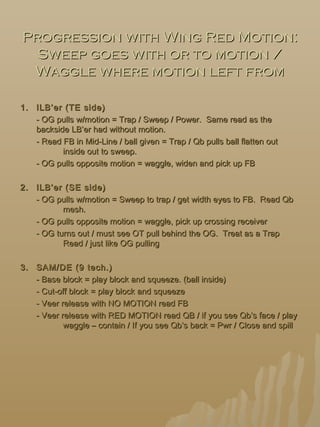 Progression with Wing Red Motion:Progression with Wing Red Motion:
Sweep goes with or to motion /Sweep goes with or to motion /
Waggle where motion left fromWaggle where motion left from
1.1. ILB’er (TE side)ILB’er (TE side)
- OG pulls w/motion = Trap / Sweep / Power. Same read as the- OG pulls w/motion = Trap / Sweep / Power. Same read as the
backside LB’er had without motion.backside LB’er had without motion.
- Read FB in Mid-Line / ball given = Trap / Qb pulls ball flatten out- Read FB in Mid-Line / ball given = Trap / Qb pulls ball flatten out
inside out to sweep.inside out to sweep.
- OG pulls opposite motion = waggle, widen and pick up FB- OG pulls opposite motion = waggle, widen and pick up FB
2.2. ILB’er (SE side)ILB’er (SE side)
- OG pulls w/motion = Sweep to trap / get width eyes to FB. Read Qb- OG pulls w/motion = Sweep to trap / get width eyes to FB. Read Qb
mesh.mesh.
- OG pulls opposite motion = waggle, pick up crossing receiver- OG pulls opposite motion = waggle, pick up crossing receiver
- OG turns out / must see OT pull behind the OG. Treat as a Trap- OG turns out / must see OT pull behind the OG. Treat as a Trap
Read / just like OG pullingRead / just like OG pulling
3.3. SAM/DE (9 tech.)SAM/DE (9 tech.)
- Base block = play block and squeeze. (ball inside)- Base block = play block and squeeze. (ball inside)
- Cut-off block = play block and squeeze- Cut-off block = play block and squeeze
- Veer release with NO MOTION read FB- Veer release with NO MOTION read FB
- Veer release with RED MOTION read QB / if you see Qb’s face / play- Veer release with RED MOTION read QB / if you see Qb’s face / play
waggle – contain / If you see Qb’s back = Pwr / Close and spillwaggle – contain / If you see Qb’s back = Pwr / Close and spill
 
