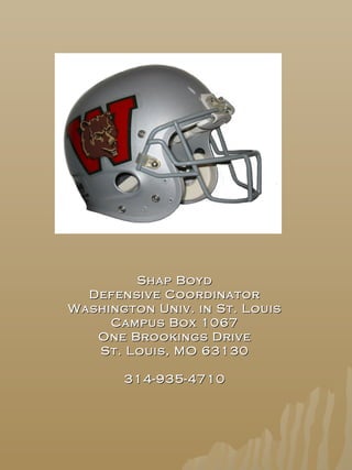 Shap BoydShap Boyd
Defensive CoordinatorDefensive Coordinator
Washington Univ. in St. LouisWashington Univ. in St. Louis
Campus Box 1067Campus Box 1067
One Brookings DriveOne Brookings Drive
St. Louis, MO 63130St. Louis, MO 63130
314-935-4710314-935-4710
 