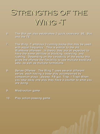 Strengths of theStrengths of the
Wing -TWing -T
6.6. The Slot set also establishes 3 quick receivers: SE, SlotThe Slot set also establishes 3 quick receivers: SE, Slot
and the TE.and the TE.
7.7. The Wing -T employs 3 running backs that may be usedThe Wing -T employs 3 running backs that may be used
with equal frequency. This is similar to the oldwith equal frequency. This is similar to the old
Wishbone offenses. In theory they are all expected toWishbone offenses. In theory they are all expected to
have the same abilities at blocking, receiving, andhave the same abilities at blocking, receiving, and
rushing. Depending on the versatility of the backs thisrushing. Depending on the versatility of the backs this
gives the offense the flexibility to use multiple backfieldgives the offense the flexibility to use multiple backfield
sets, as well as multiple formations.sets, as well as multiple formations.
8.8. Series Offense: The Wing T uses several differentSeries Offense: The Wing T uses several different
series, each having a base play accompanied byseries, each having a base play accompanied by
companion plays. (Sweep, FB gut, Trap, I Trap) Whencompanion plays. (Sweep, FB gut, Trap, I Trap) When
you take away one play they have a counter to what youyou take away one play they have a counter to what you
are doing.are doing.
9.9. Misdirection game.Misdirection game.
10.10. Play action-passing game.Play action-passing game.
 