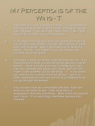 My Perceptions of theMy Perceptions of the
Wing - TWing - T
4.4. Inevitably you must stop the Fullback – it is the same asInevitably you must stop the Fullback – it is the same as
when you play on option team. Their offense will go aswhen you play on option team. Their offense will go as
their FB goes. Take away the inside runs (Trap) – theytheir FB goes. Take away the inside runs (Trap) – they
usually will not beat you running sweep.usually will not beat you running sweep.
5.5. In my experience we shut down the sweep game strongIn my experience we shut down the sweep game strong
and we force the offense into their Belly series or weakand we force the offense into their Belly series or weak
side running game. Now it becomes one dimensionalside running game. Now it becomes one dimensional
attack. This will not happen if you do not take theattack. This will not happen if you do not take the
Fullback out of the game.Fullback out of the game.
6.6. Ultimately it does not matter what defense you run. YouUltimately it does not matter what defense you run. You
must believe in what you are doing and get your kids tomust believe in what you are doing and get your kids to
believe. Have a simple plan and a change up or two.believe. Have a simple plan and a change up or two.
Use your defense and tweak your reads, don’t try andUse your defense and tweak your reads, don’t try and
insert a new scheme just for the Wing – T. If you knowinsert a new scheme just for the Wing – T. If you know
you want to run a certain front vs. Wing-T, use it vs.you want to run a certain front vs. Wing-T, use it vs.
other opponents so that you can build up repetitions asother opponents so that you can build up repetitions as
you go through the season.you go through the season.
7.7. Your players must be comfortable and they must seeYour players must be comfortable and they must see
what you tell them to see. They must have awhat you tell them to see. They must have a
progression that they can follow. Start small and expandprogression that they can follow. Start small and expand
your vision. If you start big it becomes paralysis byyour vision. If you start big it becomes paralysis by
analysis.analysis.
 