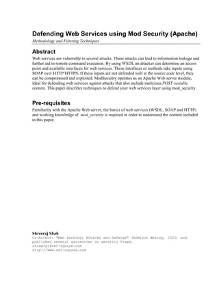 Defending Web Services using Mod Security (Apache)
Methodology and Filtering Techniques

Abstract
Web services are vulnerable to several attacks. These attacks can lead to information leakage and
further aid in remote command execution. By using WSDL an attacker can determine an access
point and available interfaces for web services. These interfaces or methods take inputs using
SOAP over HTTP/HTTPS. If these inputs are not defended well at the source code level, they
can be compromised and exploited. ModSecurity operates as an Apache Web server module,
ideal for defending web services against attacks that also include malicious POST variable
content. This paper describes techniques to defend your web services layer using mod_security.


Pre-requisites
Familiarity with the Apache Web server, the basics of web services (WSDL, SOAP and HTTP)
and working knowledge of mod_security is required in order to understand the content included
in this paper.




Shreeraj Shah
Co-Author: We