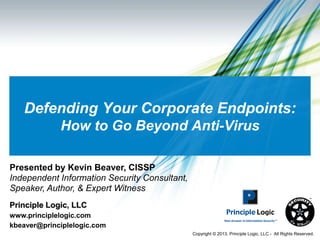 Defending Your Corporate Endpoints:
             How to Go Beyond Anti-Virus

Presented by Kevin Beaver, CISSP
Independent Information Security Consultant,
Speaker, Author, & Expert Witness
Principle Logic, LLC
www.principlelogic.com
kbeaver@principlelogic.com
                                               Copyright © 2013, Principle Logic, LLC - All Rights Reserved.
 