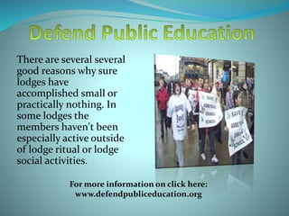 There are several several
good reasons why sure
lodges have
accomplished small or
practically nothing. In
some lodges the
members haven't been
especially active outside
of lodge ritual or lodge
social activities.
For more information on click here:
www.defendpubliceducation.org
 