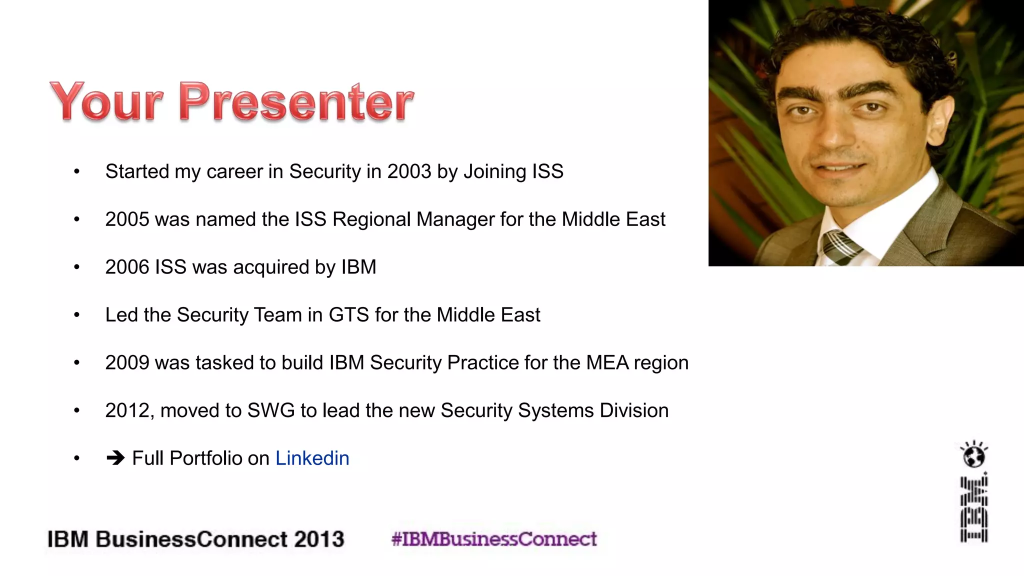 • Started my career in Security in 2003 by Joining ISS
• 2005 was named the ISS Regional Manager for the Middle East
• 2006 ISS was acquired by IBM
• Led the Security Team in GTS for the Middle East
• 2009 was tasked to build IBM Security Practice for the MEA region
• 2012, moved to SWG to lead the new Security Systems Division
•  Full Portfolio on Linkedin
 