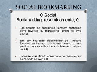 SOCIAL BOOKMARKING
              O Social
    Bookmarking, resumidamente, é:
•     um sistema de bookmarks (também conhecido
     como favoritos ou marcadores) online de livre
     acesso;

•    tem por finalidade disponibilizar os        nossos
     favoritos na internet para o fácil acesso e para
     partilhar com os utilizadores da Internet (vertente
     social);

•    Pode ser classificado como parte do conceito que
     é chamado de Web 2.0.
 