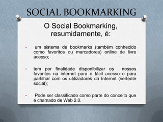 SOCIAL BOOKMARKING
         O Social Bookmarking,
           resumidamente, é:
•    um sistema de bookmarks (também conhecido
    como favoritos ou marcadores) online de livre
    acesso;

•   tem por finalidade disponibilizar os        nossos
    favoritos na internet para o fácil acesso e para
    partilhar com os utilizadores da Internet (vertente
    social);

•   Pode ser classificado como parte do conceito que
    é chamado de Web 2.0.
 