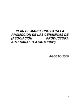 PLAN DE MARKETING PARA LA
PROMOCIÓN DE LAS CERAMICAS DE
(ASOCIACIÓN        PRODUCTORA
ARTESANAL “LA VICTORIA”)



                   AGOSTO 2009




                             1
 