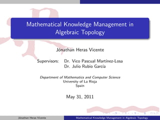 Mathematical Knowledge Management in
               Algebraic Topology

                          J´nathan Heras Vicente
                           o

               Supervisors:   Dr. Vico Pascual Mart´ ınez-Losa
                              Dr. Julio Rubio Garc´
                                                  ıa

                 Department of Mathematics and Computer Science
                              University of La Rioja
                                      Spain


                                May 31, 2011



J´nathan Heras Vicente
 o                                   Mathematical Knowledge Management in Algebraic Topology
 