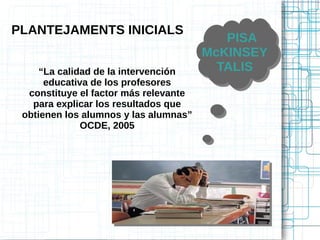 PLANTEJAMENTS INICIALS
PISA
McKINSEY
TALIS
PISA
McKINSEY
TALIS“La calidad de la intervención
educativa de los profesores
constituye el factor más relevante
para explicar los resultados que
obtienen los alumnos y las alumnas”
OCDE, 2005
 