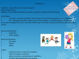 Actividad 11
Estímulo: juego rítmico Los Conejos alegres
Ritmo: rápido lento
Objetivo: Desarrollar la atención, reacción y ejercitar el autocontrol del cuerpo
Actividades:
• Los niños se ubican alrededor del educador el cual irá dando golpes con la pandereta.
• Por cada golpe los niños saltan una vez hacia delante y si da dos golpes saltarán dos
veces, pero si golpea tres veces los niños tendrán que retroceder al punto de partida manteniendo el
círculo.
Recursos Materiales:
• Pandereta
• Patio, parque
Recursos Humanos:
• Docentes
• Padres
• Niños
Logros
• realiza acciones a través de consignas
• Reacción según el estímulo
• salta en dos pies manteniendo el equilibrio
• Se ubica adecuadamente en el espacio
 