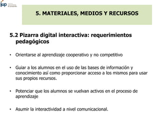 5. MATERIALES, MEDIOS Y RECURSOS
5.2 Pizarra digital interactiva: requerimientos
pedagógicos
• Orientarse al aprendizaje cooperativo y no competitivo
• Guiar a los alumnos en el uso de las bases de información y
conocimiento así como proporcionar acceso a los mismos para usar
sus propios recursos.
• Potenciar que los alumnos se vuelvan activos en el proceso de
aprendizaje
• Asumir la interactividad a nivel comunicacional.
 
