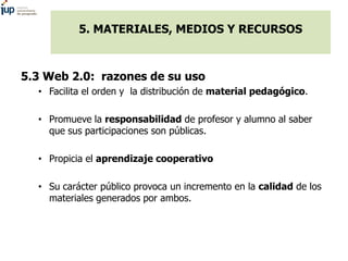 5. MATERIALES, MEDIOS Y RECURSOS
5.3 Web 2.0: razones de su uso
• Facilita el orden y la distribución de material pedagógico.
• Promueve la responsabilidad de profesor y alumno al saber
que sus participaciones son públicas.
• Propicia el aprendizaje cooperativo
• Su carácter público provoca un incremento en la calidad de los
materiales generados por ambos.
 
