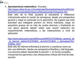 1. Aprestamiento matemático. Vínculos :
http://www.cidse.itcr.ac.cr/revistamate/GeometriaInteractiva/IIICiclo/
NivelIX/ConceptodeSemejanza/SemejanzadeTriangulos.htm
Este sitio de la Web ayudará al estudiante a reflexionar
críticamente sobre la noción de semejanza, desde una perspectiva
general y luego en particular en la geometría. Se sugiere que esta
actividad sea trabajada primero en forma individual, luego en
pequeños grupos de no más de cuatro alumnos y finalmente en
una plena general debatir sobre esta noción (relación) los
requerimientos matemáticos, y las implicaciones a nivel de
aplicación
http://www.educared.org/wikiEducared/M%C3%A9todo_general_de
_la_ciencia:_definici%C3%B3n,_divisi%C3%B3n_y_demostraci%C
3%B3n..html
Este sitio de Internet enfrentará al alumno a cuestionar como se
dan una definición, desde una perspectiva filosófica y del lenguaje.
Los alumnos deben desarrollar la sección 1, en forma completa,
incluyendo los ejercicios y las refutaciones críticas del final de esta
sección.
 