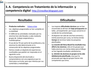 3. A. Competencia en Tratamiento de la información y
competencia digital http://cinealkor.blogspot.com
Resultados
• Productos realizados: Enlace a lista
• Los objetivos programados se han cumplido en
su totalidad
• El 100% de las actividades realizadas por los
alumnos han sido llevadas a cabo mediante
grupos de trabajo cooperativos y
multidisciplinar.
• El uso de las TIC por parte de los profesores y los
alumnos ha sido determinante en la
consecución de los objetivos programados.
• Hemos creado un depósito de experiencias
reutilizables que podrán ser mejoradas en el
siguiente curso.
• Buena disposición del alumnado a
comprometerse con una asignatura que no
tiene peso curricular, pero que interesa por sus
contenidos y metodología.
Dificultades
• Las mayores dificultades técnicas que se han
encontrado se derivan del bajo presupuesto del
taller, principalmente por lo que concierne al
sonido de los cortometrajes.
• Al disponer tan sólo de una hora semanal y
treinta alumnos por curso, no hemos tenido
tiempo de terminar todos los proyectos
planificados.
• La creación del Story-Board ha resultado muy
difícil a los alumnos, sólo en los grupos que
había alumnos con ciertas dotes para el dibujo
se han logrado resultados satisfactorios.
• La división de alumnos en grupos no ha sido
debidamente planificada, cosa que ha
provocado que algunos grupos fueran más
competentes que otros.
 