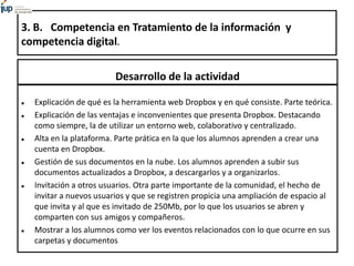 3. B. Competencia en Tratamiento de la información y
competencia digital.
Desarrollo de la actividad
 Explicación de qué es la herramienta web Dropbox y en qué consiste. Parte teórica.
 Explicación de las ventajas e inconvenientes que presenta Dropbox. Destacando
como siempre, la de utilizar un entorno web, colaborativo y centralizado.
 Alta en la plataforma. Parte prática en la que los alumnos aprenden a crear una
cuenta en Dropbox.
 Gestión de sus documentos en la nube. Los alumnos aprenden a subir sus
documentos actualizados a Dropbox, a descargarlos y a organizarlos.
 Invitación a otros usuarios. Otra parte importante de la comunidad, el hecho de
invitar a nuevos usuarios y que se registren propicia una ampliación de espacio al
que invita y al que es invitado de 250Mb, por lo que los usuarios se abren y
comparten con sus amigos y compañeros.
 Mostrar a los alumnos como ver los eventos relacionados con lo que ocurre en sus
carpetas y documentos
 